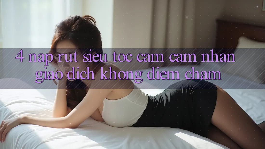 4. Nạp Rút Siêu Tốc - Cảm cảm nhận Giao Dịch Không Điểm Chạm 4. Nạp Rút Siêu Tốc - Cảm cảm nhận Giao Dịch Không Điểm Chạm