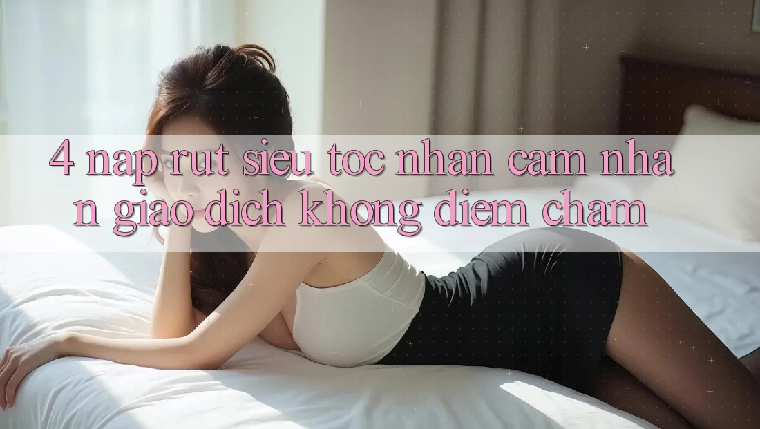 4. Nạp Rút Siêu Tốc - Nhận cảm nhận Giao Dịch Không Điểm Chạm 4. Nạp Rút Siêu Tốc - Nhận cảm nhận Giao Dịch Không Điểm Chạm