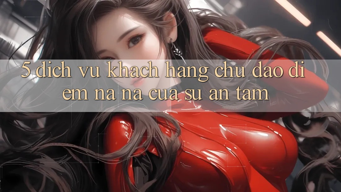 5. Dịch Vụ Khách Hàng Chu Đáo - Điểm Na ná Của Sự An Tâm 5. Dịch Vụ Khách Hàng Chu Đáo - Điểm Na ná Của Sự An Tâm