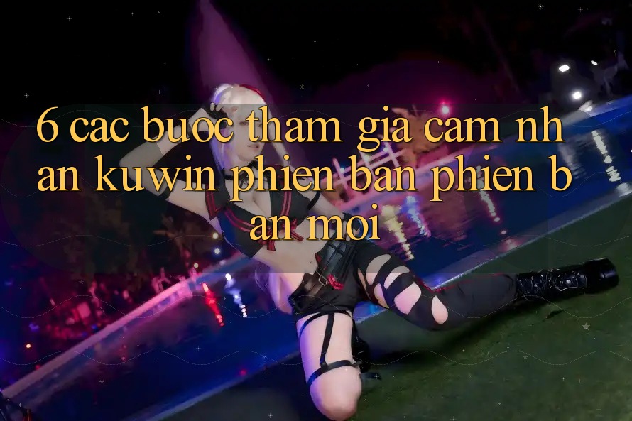 6. Các bước Tham Gia Cảm nhận Kuwin Phiên bản phiên bản mới 6. Các bước Tham Gia Cảm nhận Kuwin Phiên bản phiên bản mới
