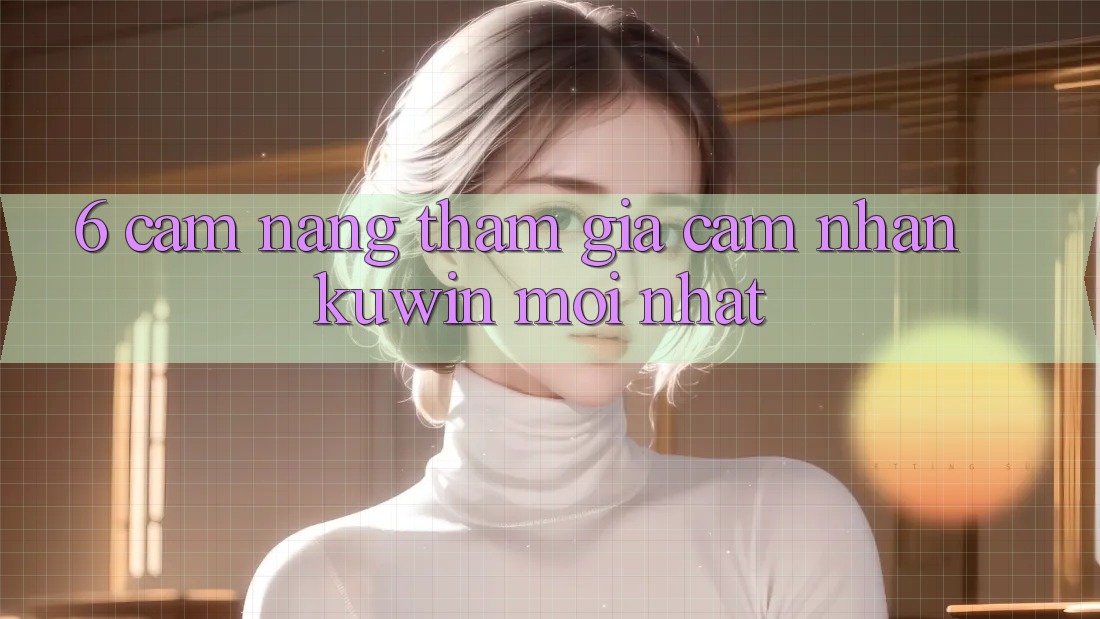 6. Cẩm nang Tham Gia Cảm nhận Kuwin Mới Nhất