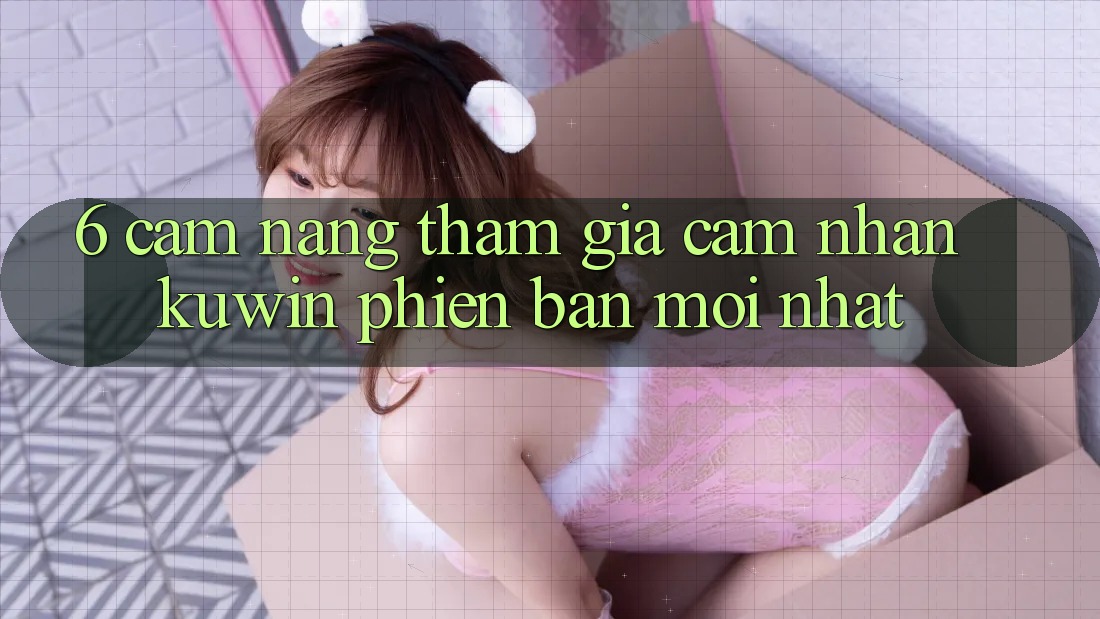 6. Cẩm nang Tham Gia Cảm nhận Kuwin Phiên bản mới nhất 6. Cẩm nang Tham Gia Cảm nhận Kuwin Phiên bản mới nhất