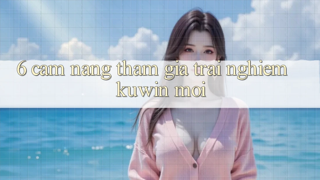6. Cẩm nang Tham Gia Trải nghiệm Kuwin Mới 6. Cẩm nang Tham Gia Trải nghiệm Kuwin Mới