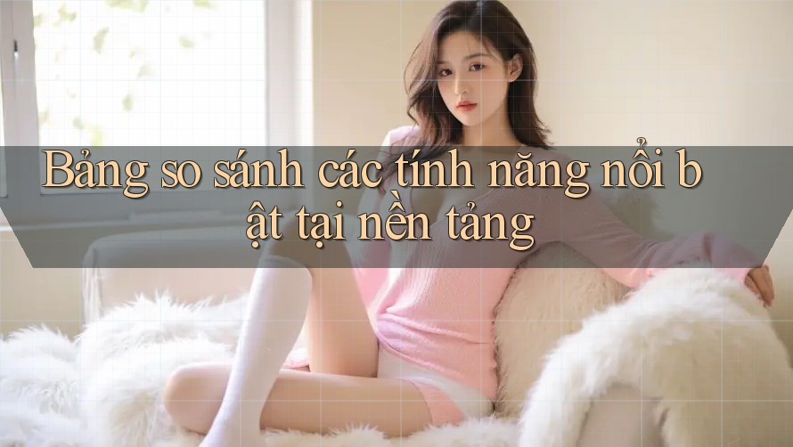 Bảng so sánh các tính năng nổi bật tại nền tảng Bảng so sánh các tính năng nổi bật tại nền tảng