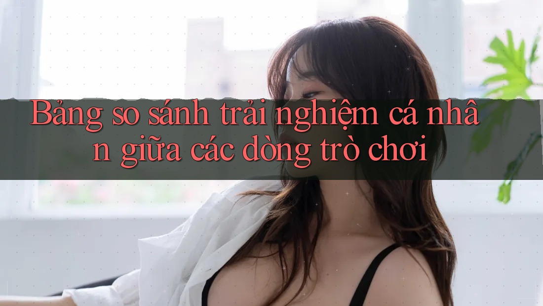 Bảng so sánh trải nghiệm cá nhân giữa các dòng trò chơi