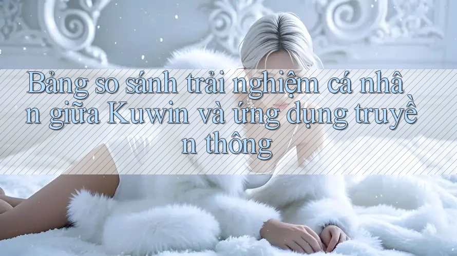 Bảng so sánh trải nghiệm cá nhân giữa Kuwin và ứng dụng truyền thông
