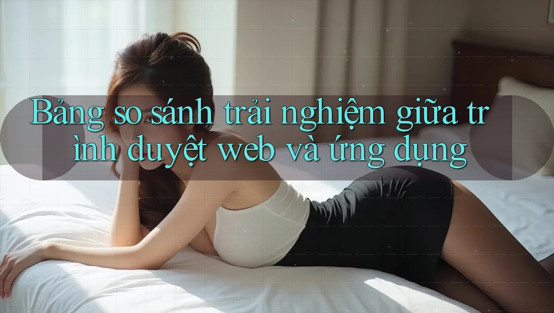 Bảng so sánh trải nghiệm giữa trình duyệt web và ứng dụng Bảng so sánh trải nghiệm giữa trình duyệt web và ứng dụng