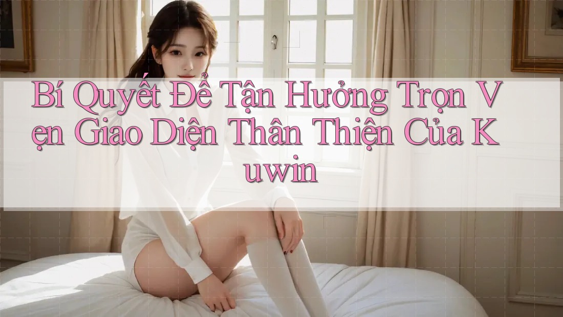 Bí Quyết Để Tận Hưởng Trọn Vẹn Giao Diện Thân Thiện Của Kuwin Bí Quyết Để Tận Hưởng Trọn Vẹn Giao Diện Thân Thiện Của Kuwin