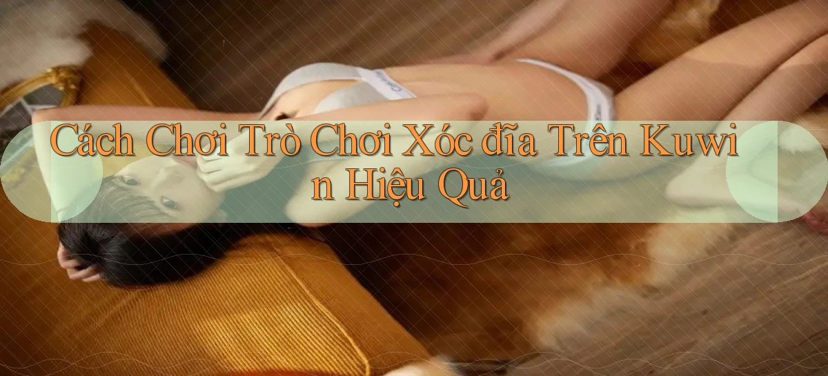 cách chơi trò chơi xóc đĩa trên kuwin hiệu quả