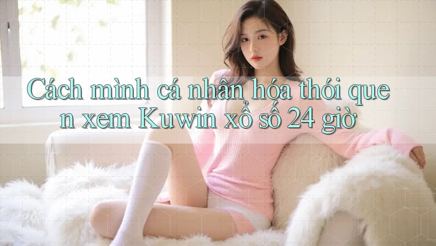 Cách mình cá nhân hóa thói quen xem Kuwin xổ số 24 giờ Cách mình cá nhân hóa thói quen xem Kuwin xổ số 24 giờ