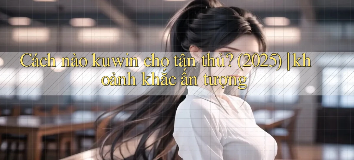 Cách nào kuwin cho tân thủ (2025) khoảnh khắc ấn tượng