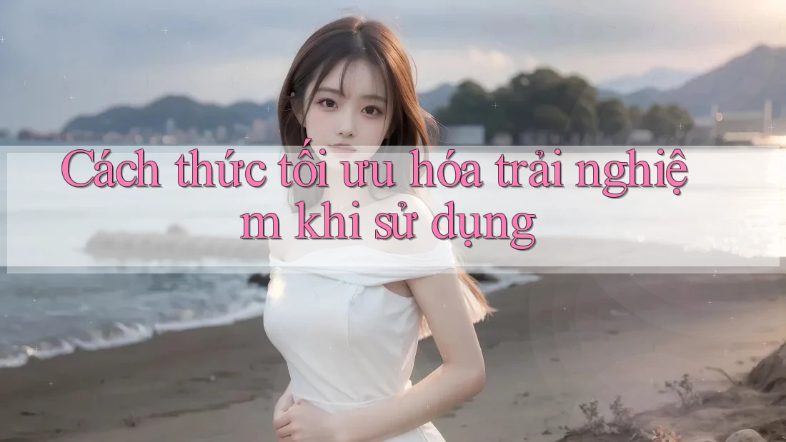 Cách thức tối ưu hóa trải nghiệm khi sử dụng