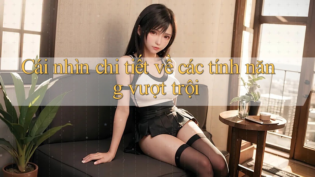 Cái nhìn chi tiết về các tính năng vượt trội Cái nhìn chi tiết về các tính năng vượt trội