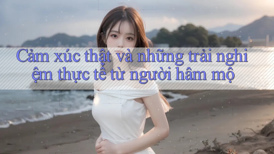 Cảm xúc thật và những trải nghiệm thực tế từ người hâm mộ Cảm xúc thật và những trải nghiệm thực tế từ người hâm mộ