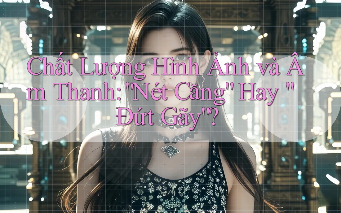 Chất Lượng Hình Ảnh và Âm Thanh: “Nét Căng” Hay “Đứt Gãy”?