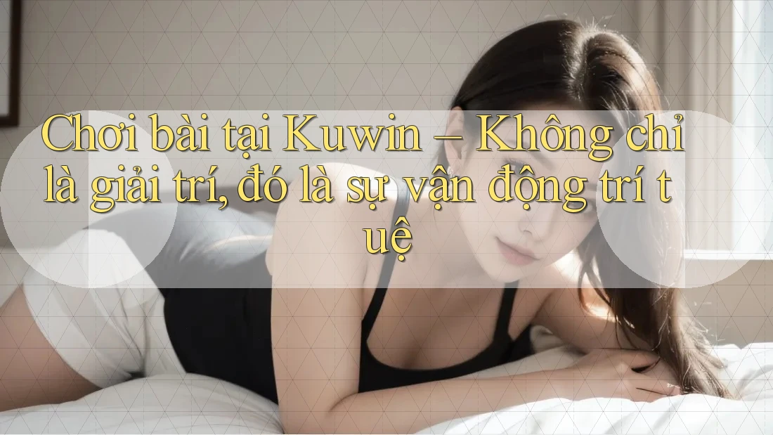 Chơi bài tại Kuwin – Không chỉ là giải trí, đó là sự vận động trí tuệ