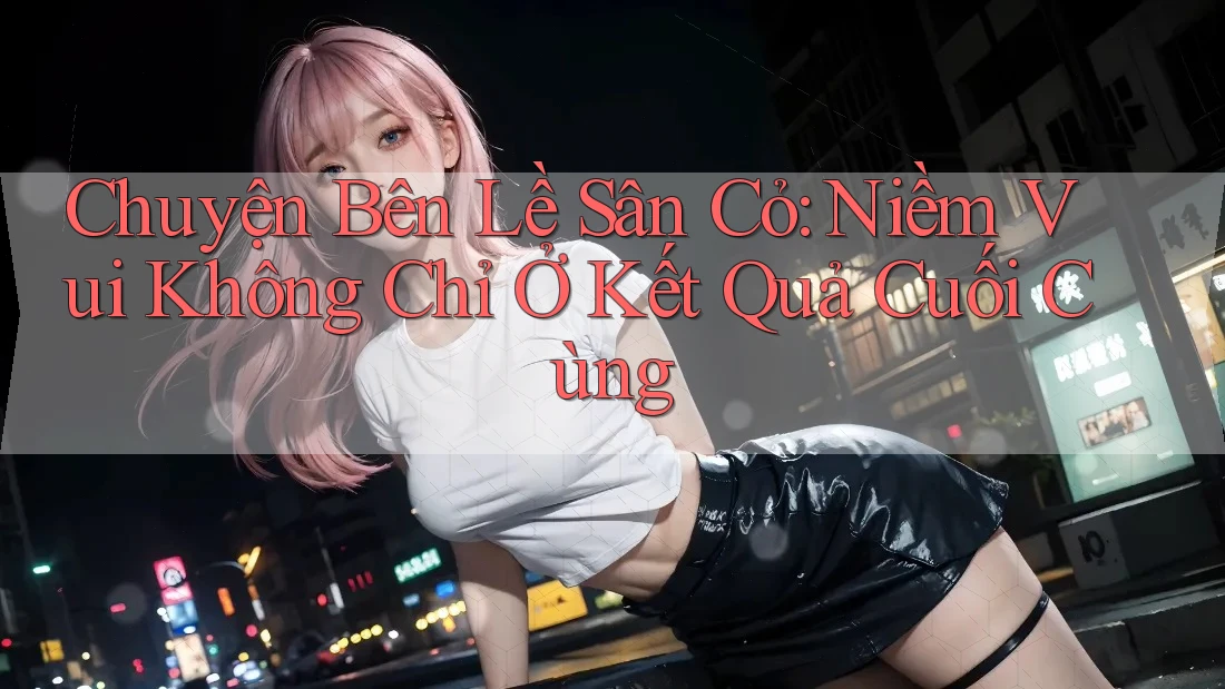 Chuyện Bên Lề Sân Cỏ: Niềm Vui Không Chỉ Ở Kết Quả Cuối Cùng