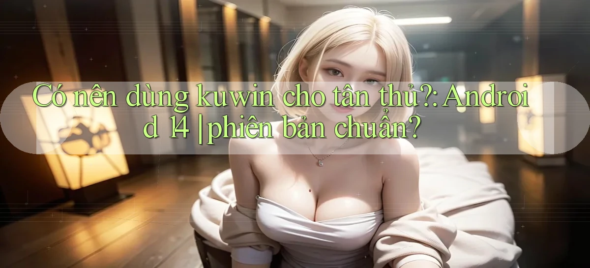 Có nên dùng kuwin cho tân thủ Android 14 phiên bản chuẩn