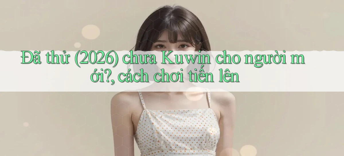 Đã thử (2026) chưa Kuwin cho người mới, cách chơi tiến lên