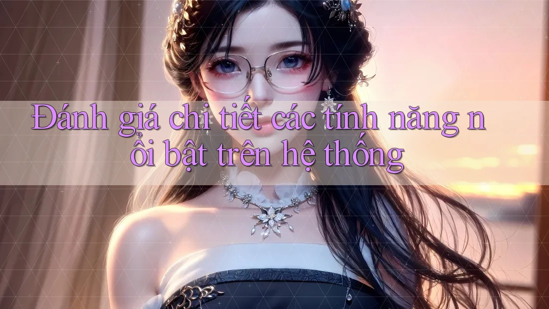 Đánh giá chi tiết các tính năng nổi bật trên hệ thống Đánh giá chi tiết các tính năng nổi bật trên hệ thống