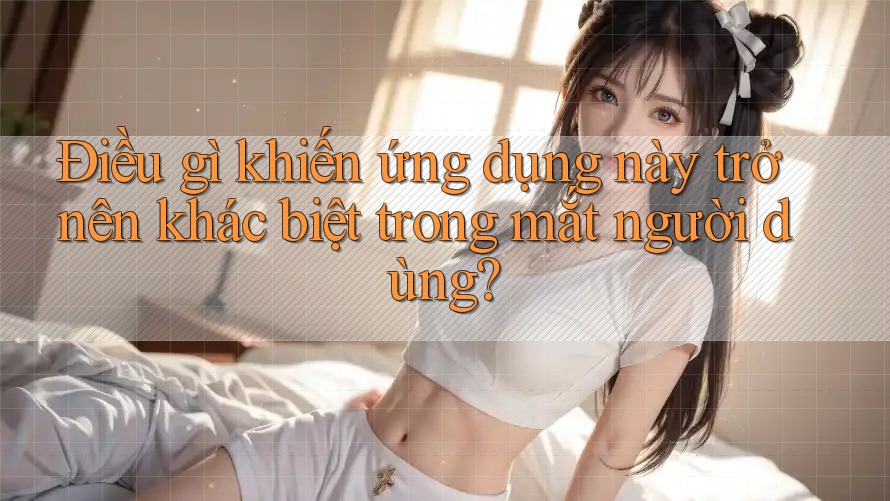 Điều gì khiến ứng dụng này trở nên khác biệt trong mắt người dùng?