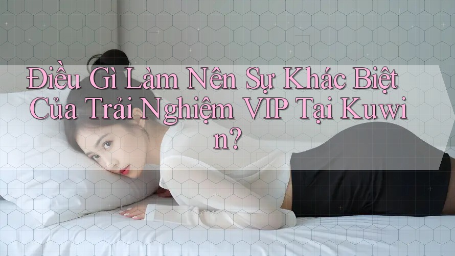 Điều Gì Làm Nên Sự Khác Biệt Của Trải Nghiệm VIP Tại Kuwin?
