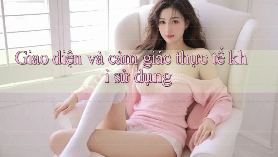 Giao diện và cảm giác thực tế khi sử dụng
