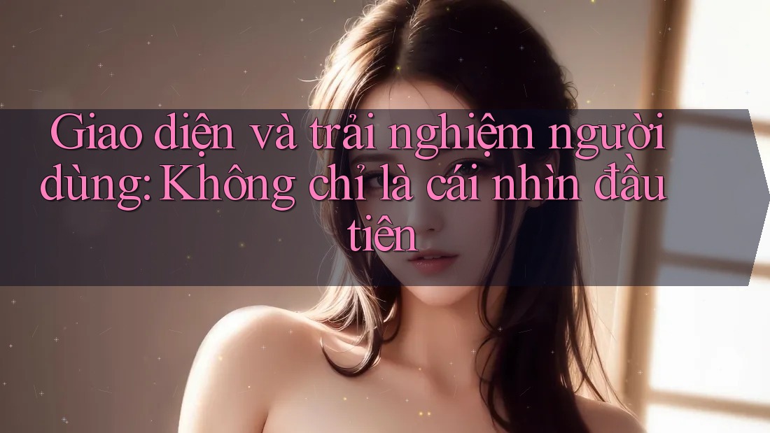 Giao diện và trải nghiệm người dùng: Không chỉ là cái nhìn đầu tiên