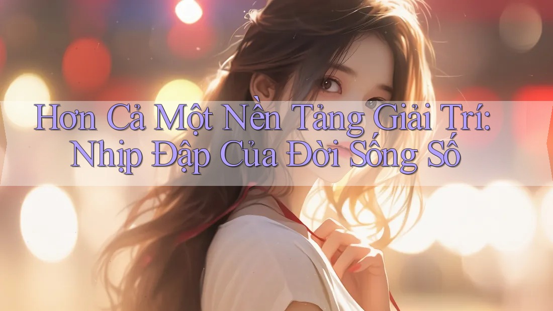Hơn Cả Một Nền Tảng Giải Trí: Nhịp Đập Của Đời Sống Số
