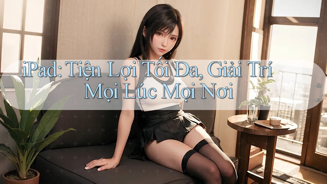 iPad: Tiện Lợi Tối Đa, Giải Trí Mọi Lúc Mọi Nơi