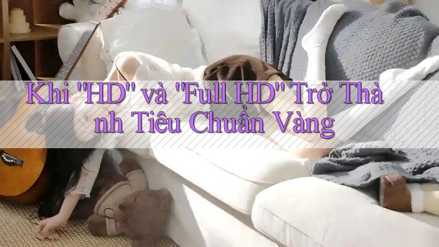 Khi “HD” và “Full HD” Trở Thành Tiêu Chuẩn Vàng