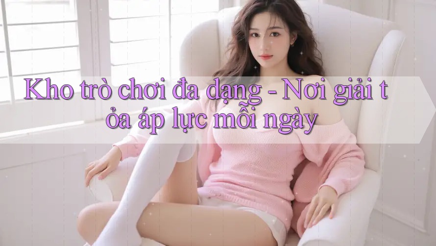 Kho trò chơi đa dạng - Nơi giải tỏa áp lực mỗi ngày