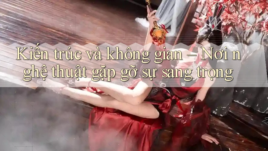 Kiến trúc và không gian – Nơi nghệ thuật gặp gỡ sự sang trọng