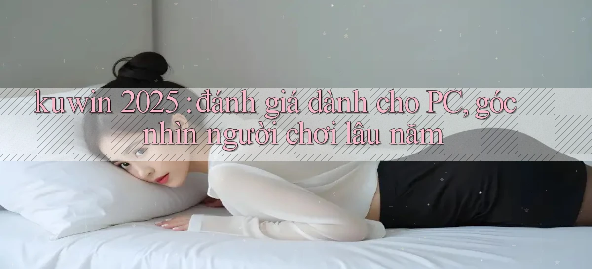 kuwin 2025 đánh giá dành cho PC, góc nhìn người chơi lâu năm