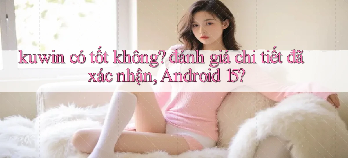 kuwin có tốt không đánh giá chi tiết đã xác nhận, Android 15
