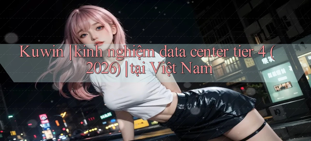 Kuwin kinh nghiệm data center tier 4 (2026) tại Việt Nam