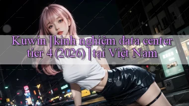 Kuwin kinh nghiệm data center tier 4 (2026) tại Việt Nam