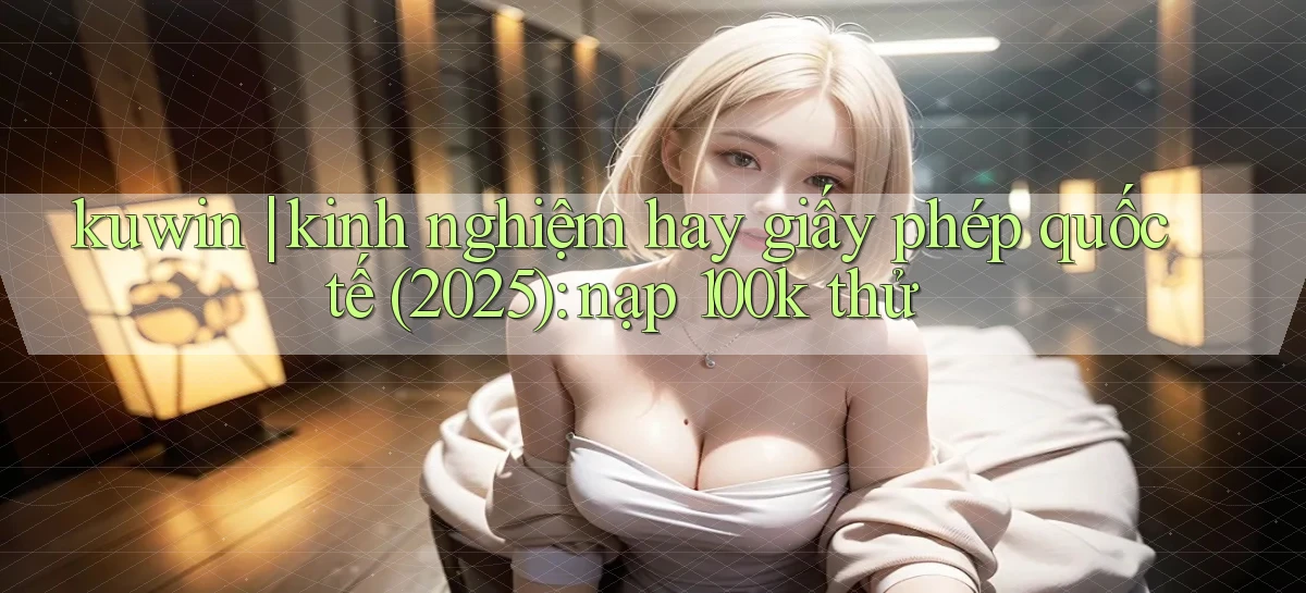 kuwin kinh nghiệm hay giấy phép quốc tế (2025) nạp 100k thử