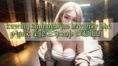 kuwin kinh nghiệm hay giấy phép quốc tế (2025) nạp 100k thử