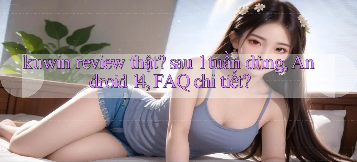 kuwin review thật sau 1 tuần dùng, Android 14, FAQ chi tiết