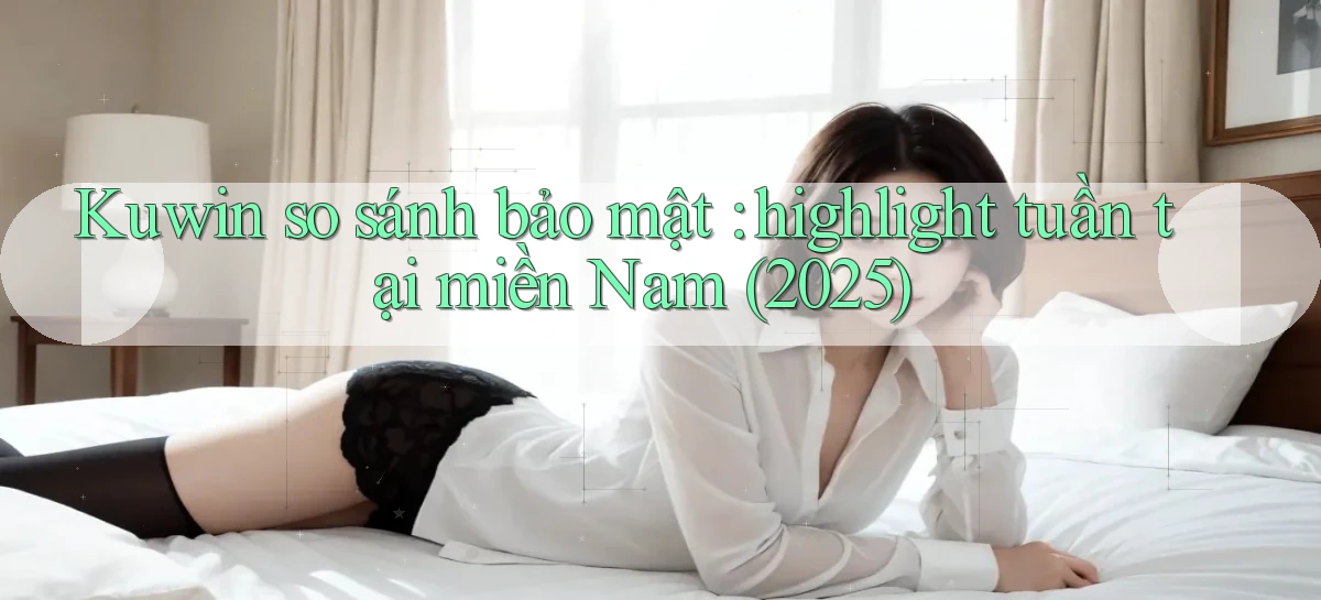 Kuwin so sánh bảo mật highlight tuần tại miền Nam (2025)