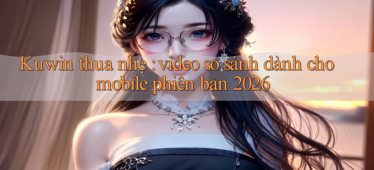 Kuwin thua nhẹ video so sánh dành cho mobile phiên bản 2026
