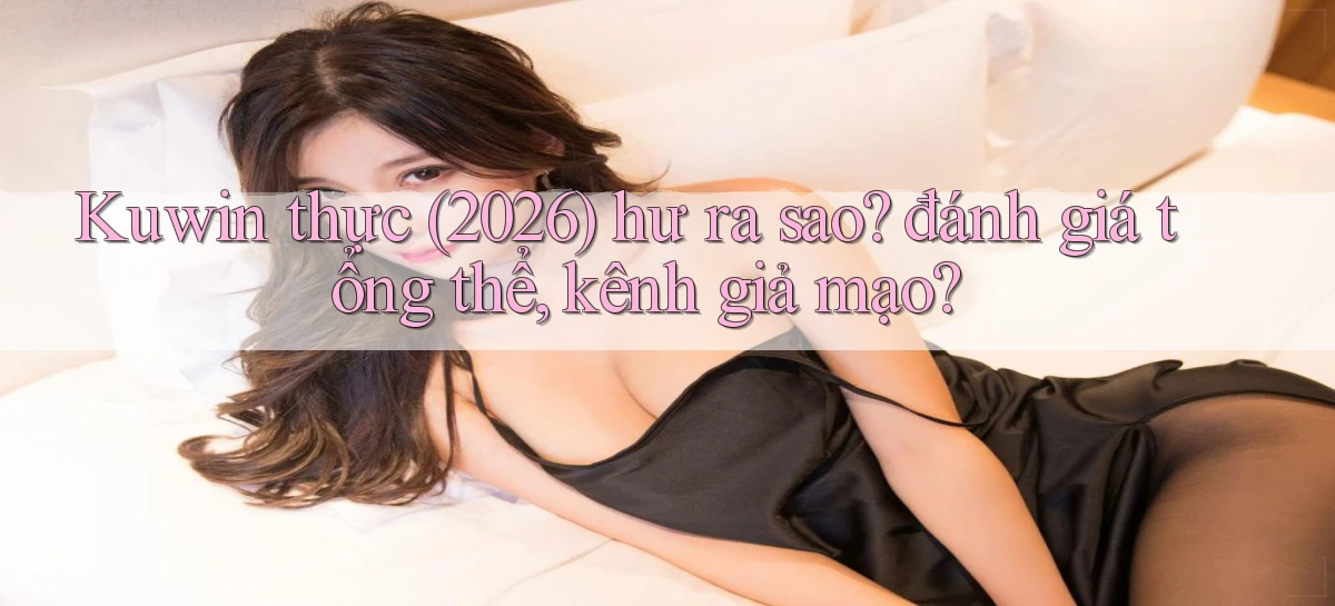 Kuwin thực (2026) hư ra sao đánh giá tổng thể, kênh giả mạo
