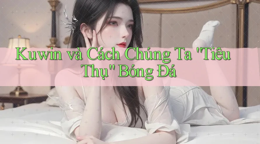 Kuwin và Cách Chúng Ta “Tiêu Thụ” Bóng Đá