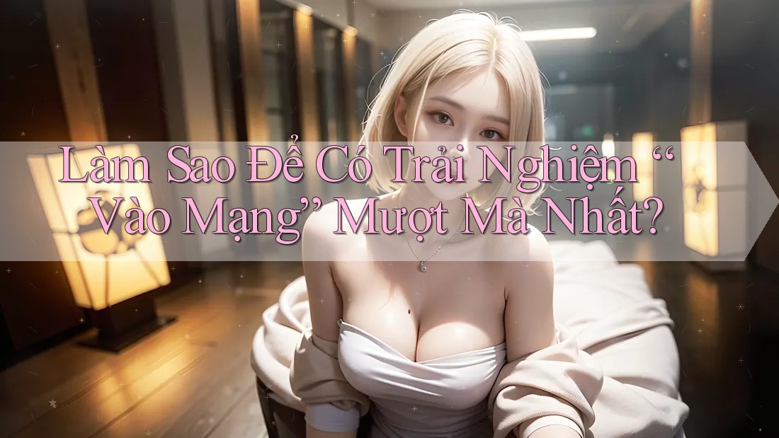 Làm Sao Để Có Trải Nghiệm “Vào Mạng” Mượt Mà Nhất?
