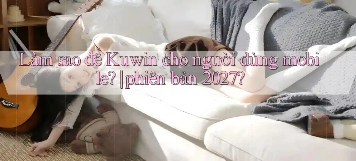 Làm sao để Kuwin cho người dùng mobile phiên bản 2027