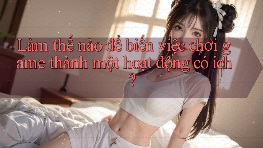 Làm thế nào để biến việc chơi game thành một hoạt động có ích?