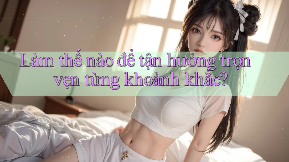 Làm thế nào để tận hưởng trọn vẹn từng khoảnh khắc?