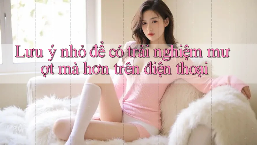 Lưu ý nhỏ để có trải nghiệm mượt mà hơn trên điện thoại