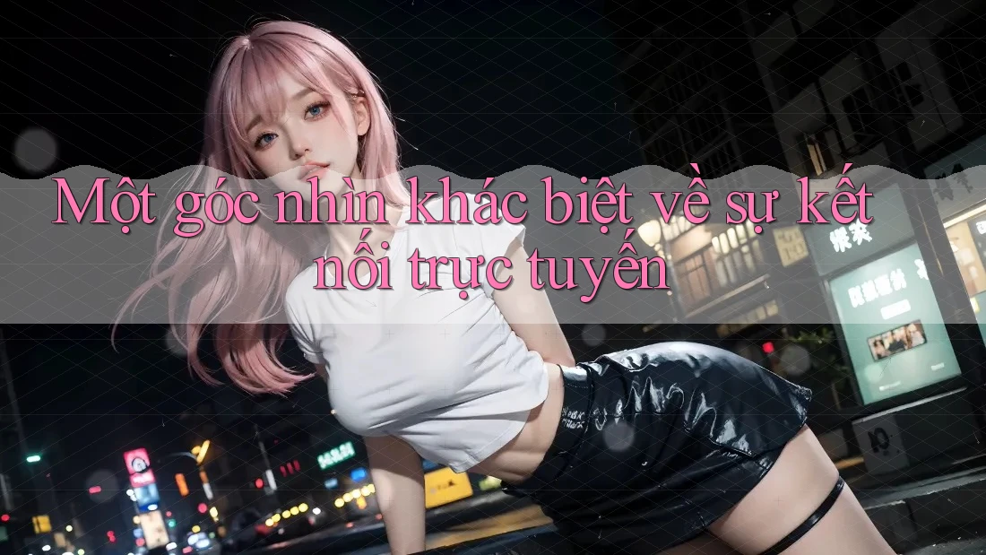 Một góc nhìn khác biệt về sự kết nối trực tuyến